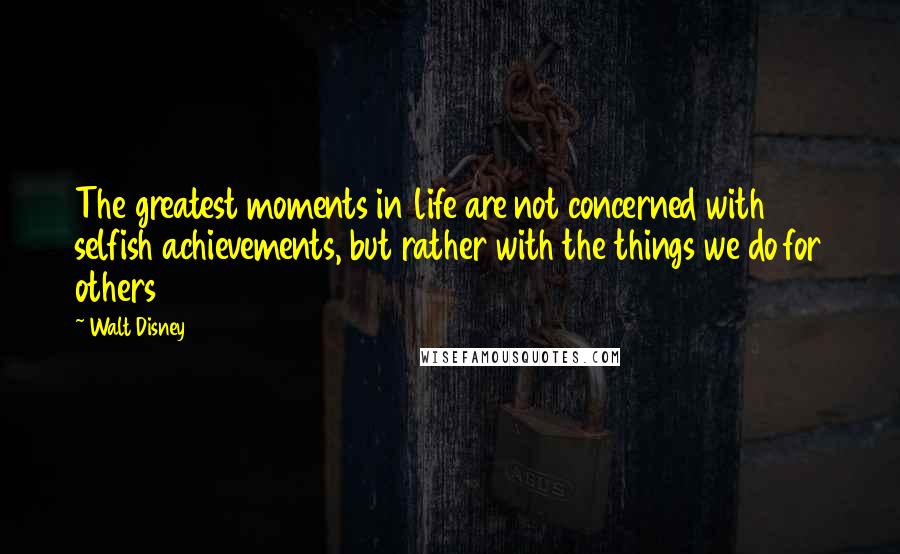 Walt Disney Quotes: The greatest moments in life are not concerned with selfish achievements, but rather with the things we do for others