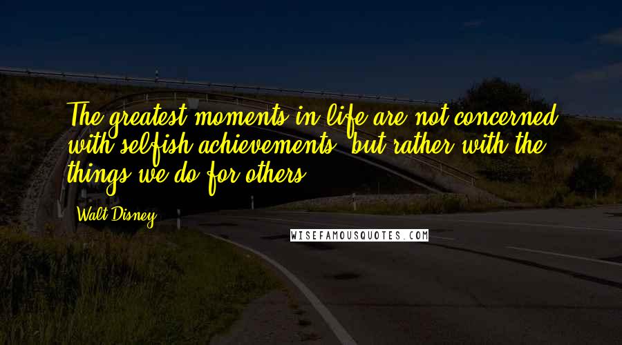 Walt Disney Quotes: The greatest moments in life are not concerned with selfish achievements, but rather with the things we do for others