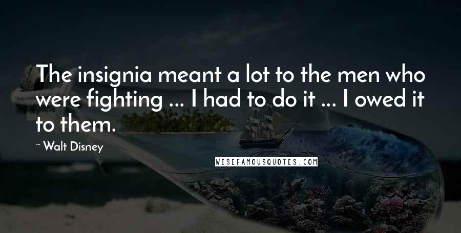 Walt Disney Quotes: The insignia meant a lot to the men who were fighting ... I had to do it ... I owed it to them.