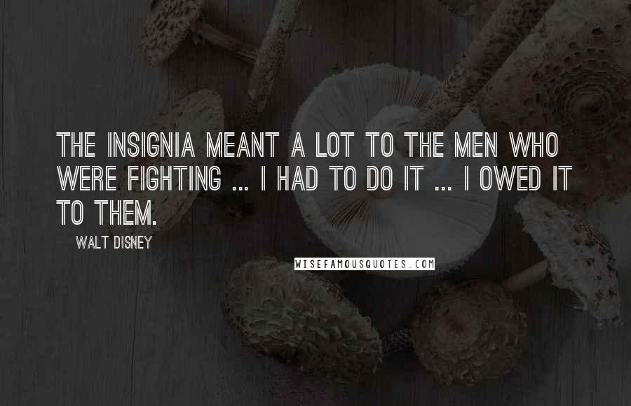 Walt Disney Quotes: The insignia meant a lot to the men who were fighting ... I had to do it ... I owed it to them.