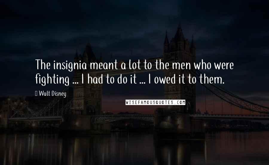 Walt Disney Quotes: The insignia meant a lot to the men who were fighting ... I had to do it ... I owed it to them.