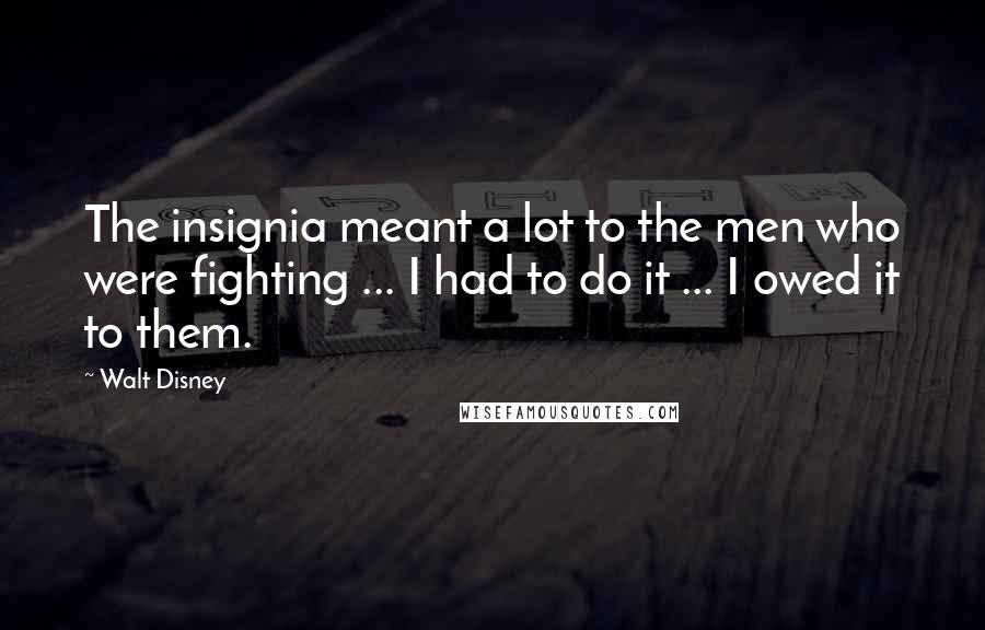 Walt Disney Quotes: The insignia meant a lot to the men who were fighting ... I had to do it ... I owed it to them.