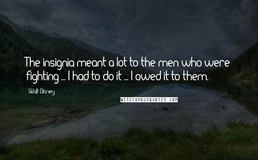 Walt Disney Quotes: The insignia meant a lot to the men who were fighting ... I had to do it ... I owed it to them.