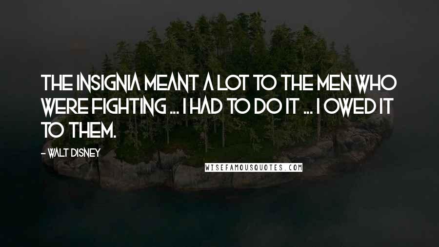 Walt Disney Quotes: The insignia meant a lot to the men who were fighting ... I had to do it ... I owed it to them.