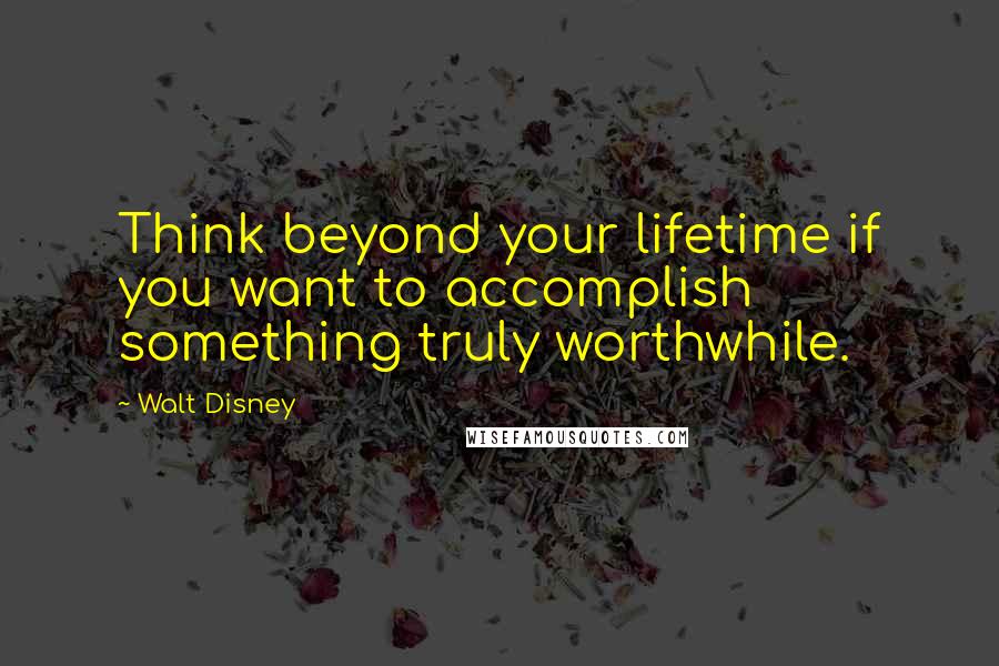 Walt Disney Quotes: Think beyond your lifetime if you want to accomplish something truly worthwhile.