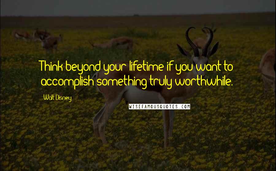 Walt Disney Quotes: Think beyond your lifetime if you want to accomplish something truly worthwhile.