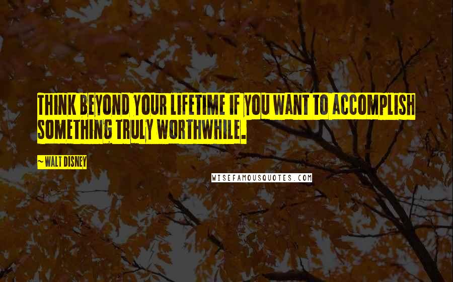 Walt Disney Quotes: Think beyond your lifetime if you want to accomplish something truly worthwhile.