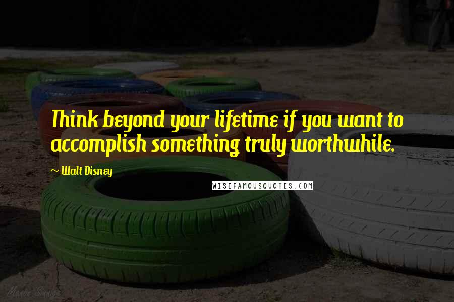 Walt Disney Quotes: Think beyond your lifetime if you want to accomplish something truly worthwhile.