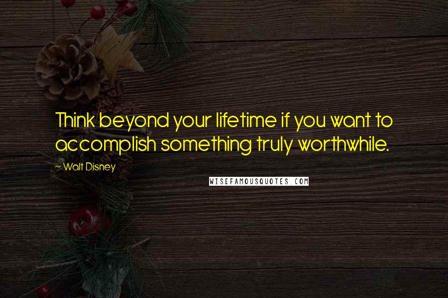 Walt Disney Quotes: Think beyond your lifetime if you want to accomplish something truly worthwhile.