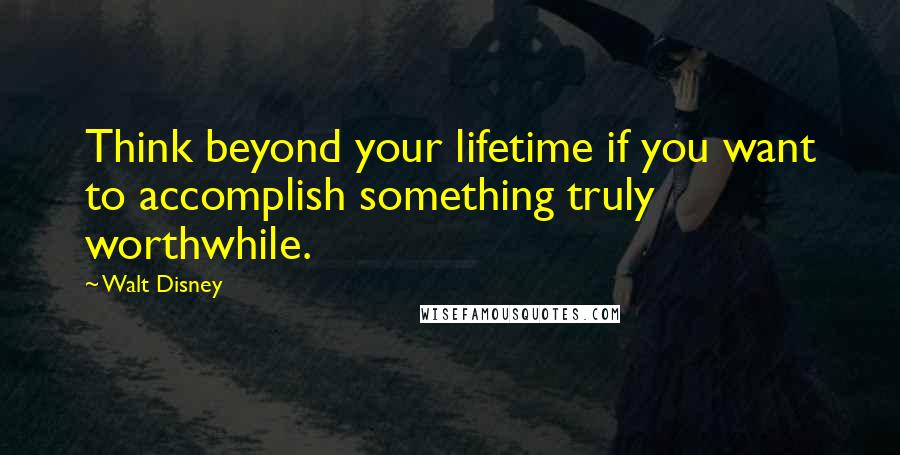 Walt Disney Quotes: Think beyond your lifetime if you want to accomplish something truly worthwhile.