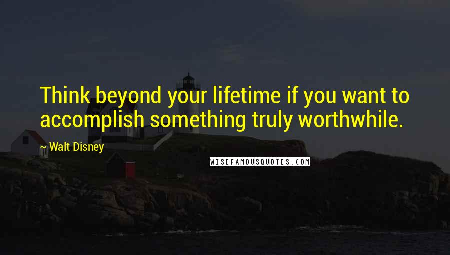 Walt Disney Quotes: Think beyond your lifetime if you want to accomplish something truly worthwhile.