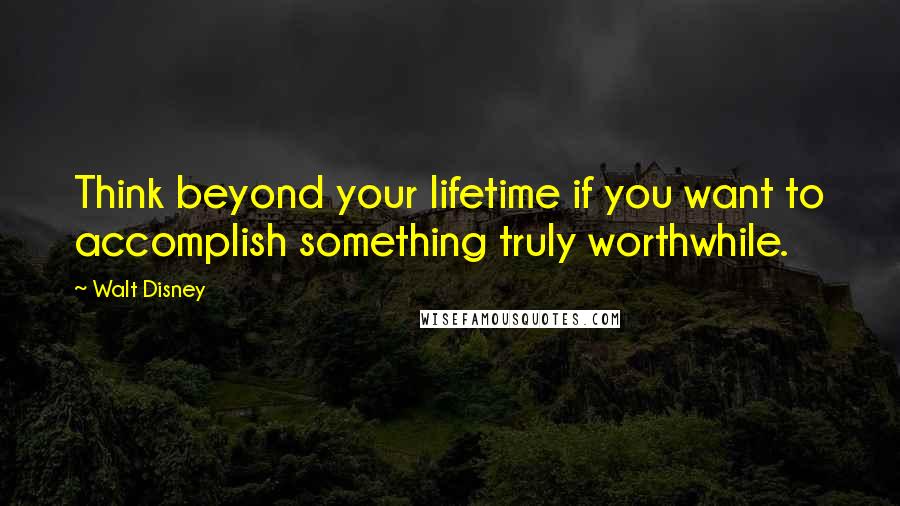 Walt Disney Quotes: Think beyond your lifetime if you want to accomplish something truly worthwhile.