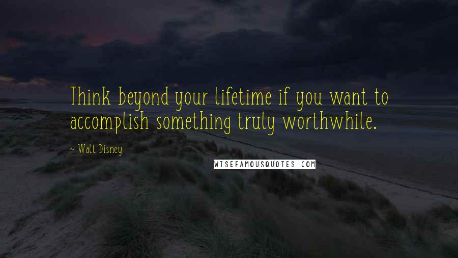 Walt Disney Quotes: Think beyond your lifetime if you want to accomplish something truly worthwhile.