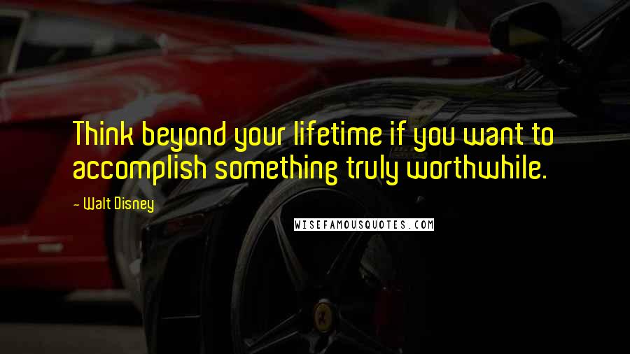 Walt Disney Quotes: Think beyond your lifetime if you want to accomplish something truly worthwhile.