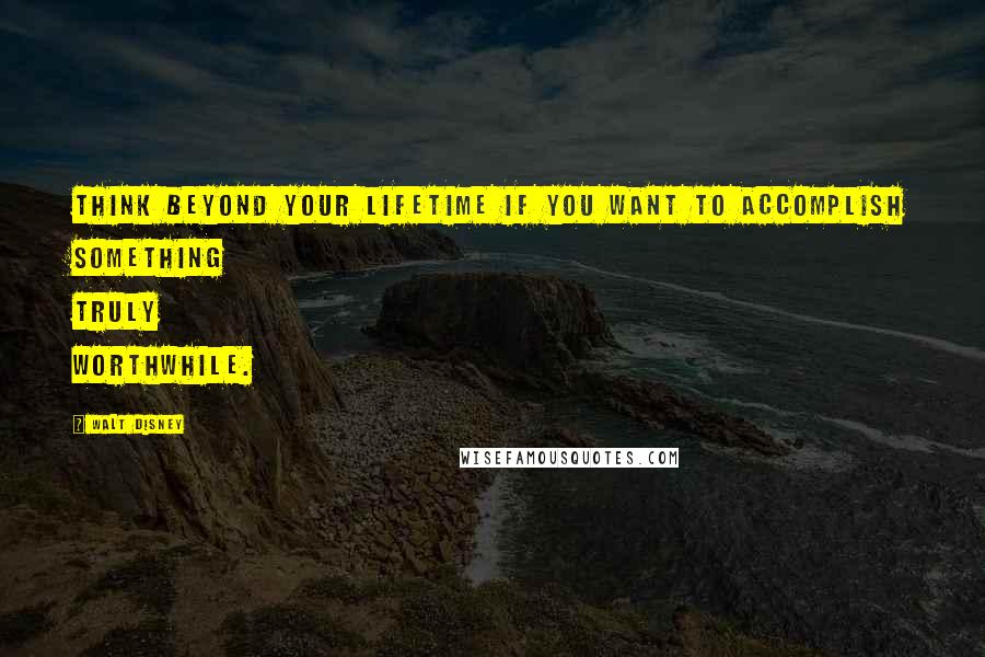 Walt Disney Quotes: Think beyond your lifetime if you want to accomplish something truly worthwhile.