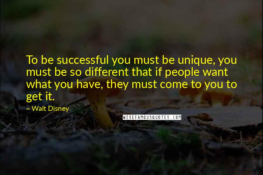 Walt Disney Quotes: To be successful you must be unique, you must be so different that if people want what you have, they must come to you to get it.