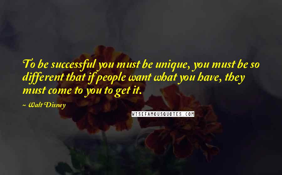 Walt Disney Quotes: To be successful you must be unique, you must be so different that if people want what you have, they must come to you to get it.