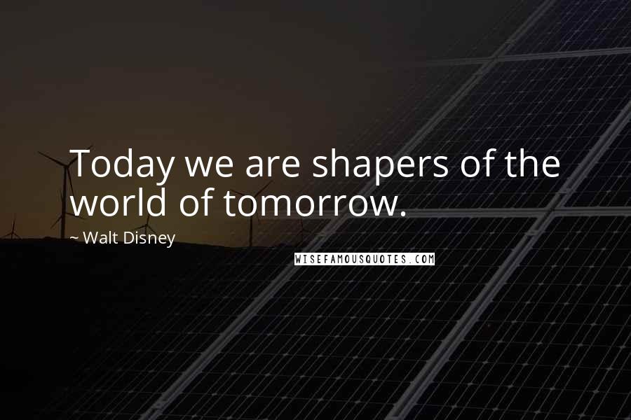 Walt Disney Quotes: Today we are shapers of the world of tomorrow.