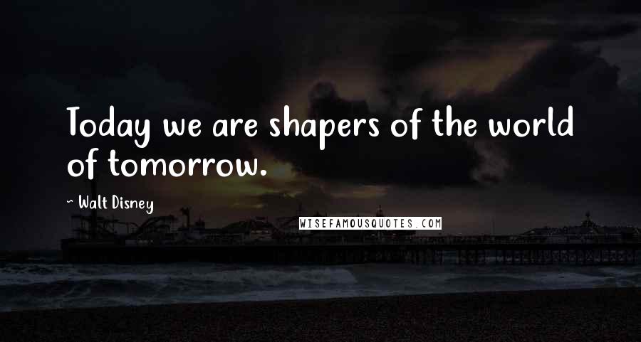 Walt Disney Quotes: Today we are shapers of the world of tomorrow.