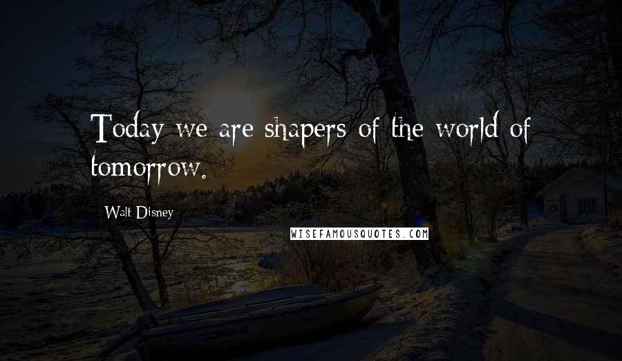 Walt Disney Quotes: Today we are shapers of the world of tomorrow.