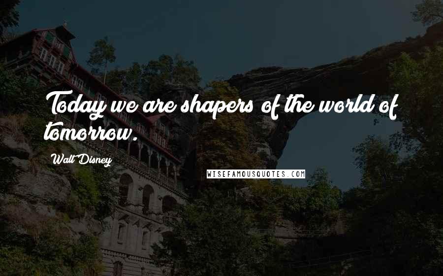 Walt Disney Quotes: Today we are shapers of the world of tomorrow.