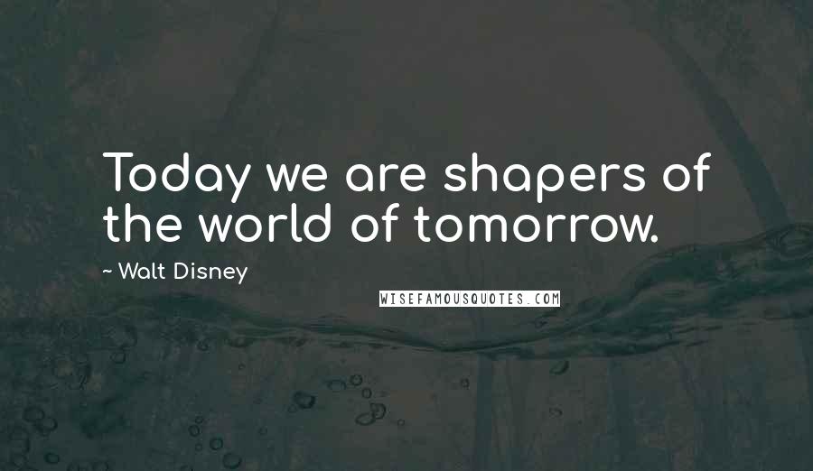 Walt Disney Quotes: Today we are shapers of the world of tomorrow.