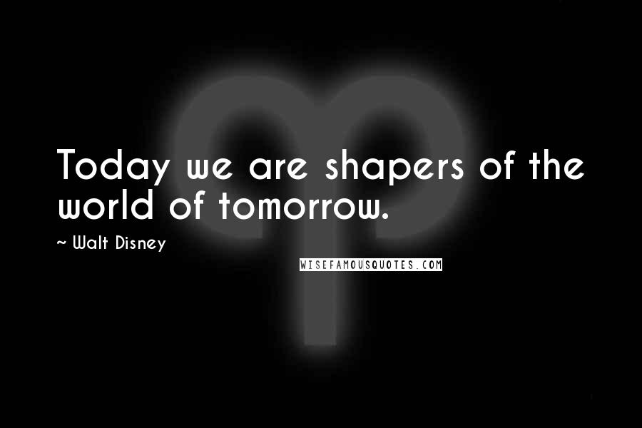 Walt Disney Quotes: Today we are shapers of the world of tomorrow.