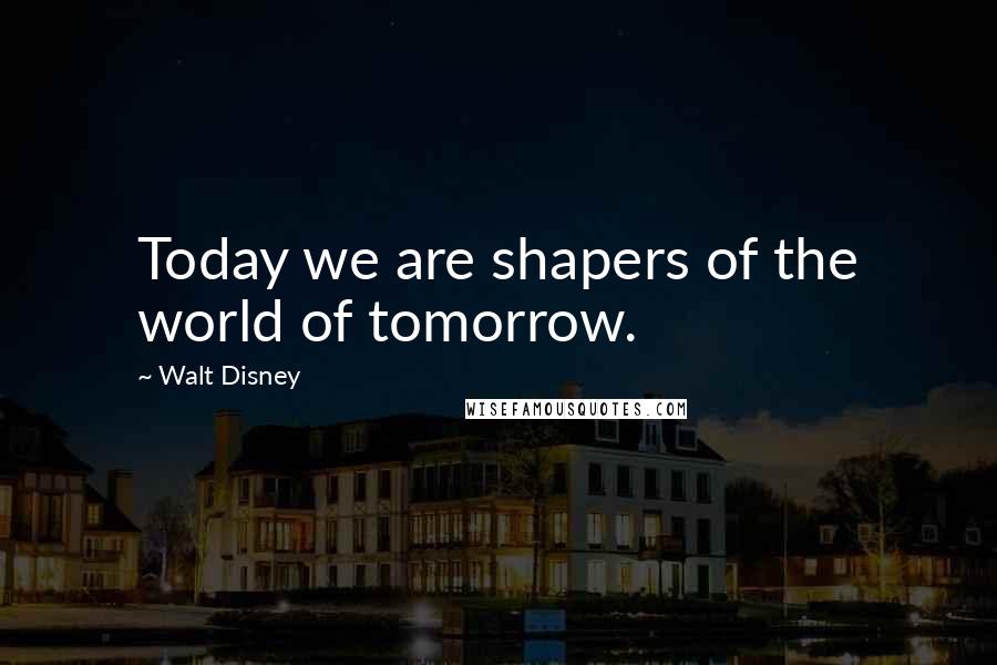 Walt Disney Quotes: Today we are shapers of the world of tomorrow.