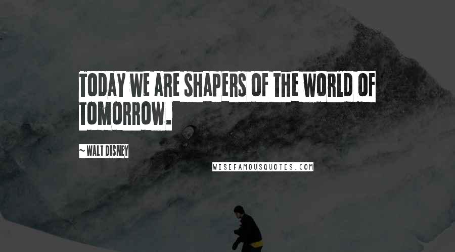 Walt Disney Quotes: Today we are shapers of the world of tomorrow.