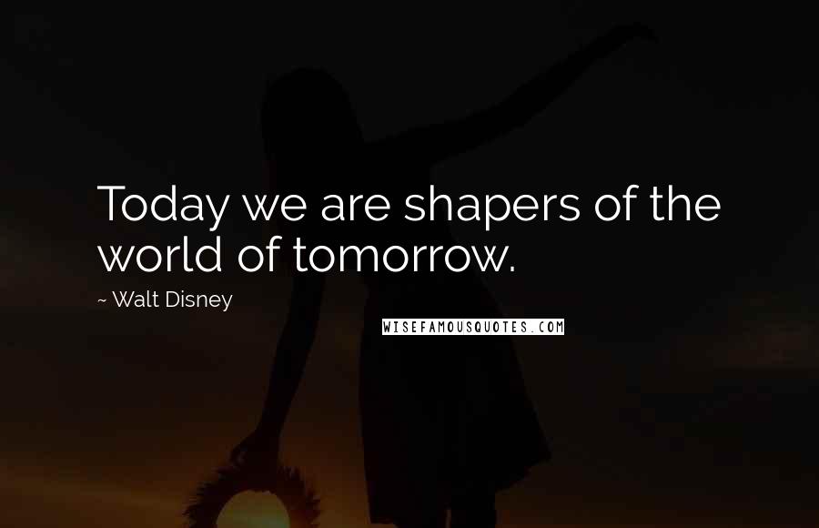 Walt Disney Quotes: Today we are shapers of the world of tomorrow.