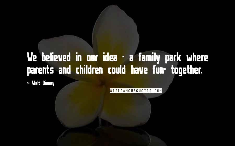 Walt Disney Quotes: We believed in our idea - a family park where parents and children could have fun- together.