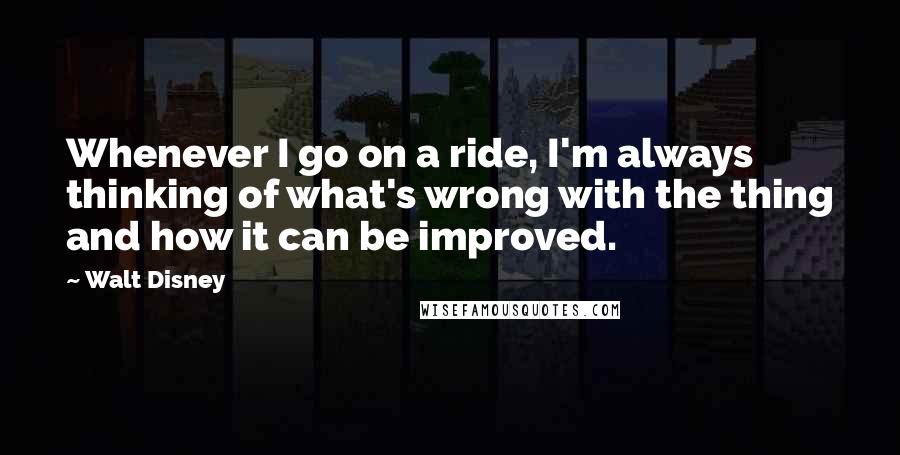 Walt Disney Quotes: Whenever I go on a ride, I'm always thinking of what's wrong with the thing and how it can be improved.