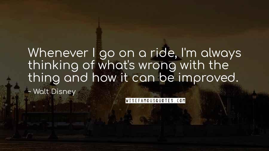 Walt Disney Quotes: Whenever I go on a ride, I'm always thinking of what's wrong with the thing and how it can be improved.