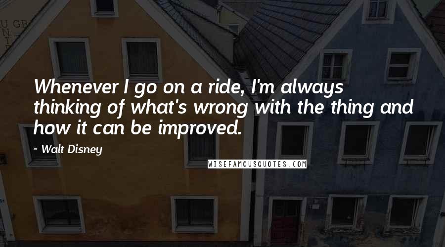 Walt Disney Quotes: Whenever I go on a ride, I'm always thinking of what's wrong with the thing and how it can be improved.