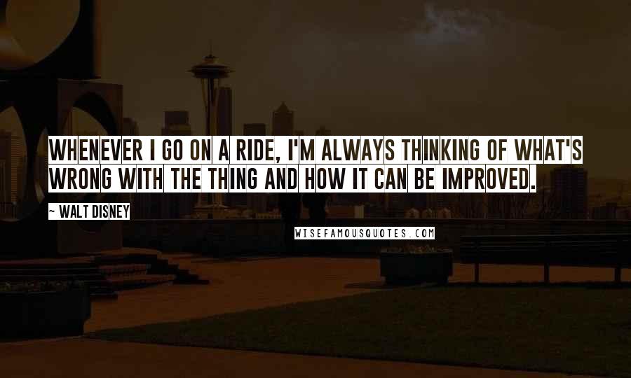 Walt Disney Quotes: Whenever I go on a ride, I'm always thinking of what's wrong with the thing and how it can be improved.