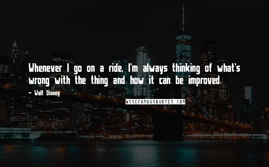 Walt Disney Quotes: Whenever I go on a ride, I'm always thinking of what's wrong with the thing and how it can be improved.