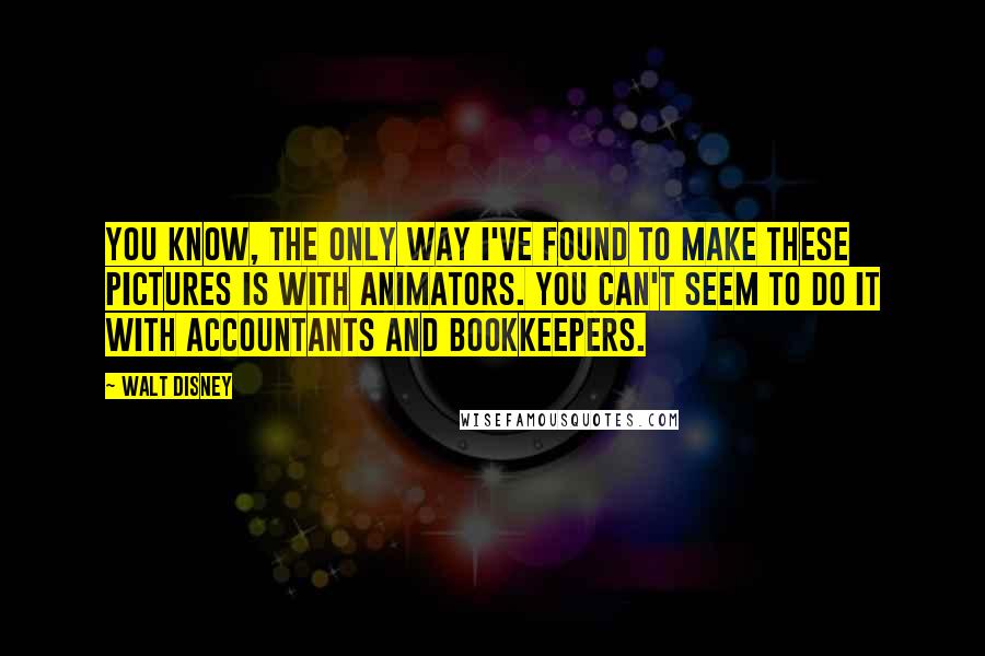 Walt Disney Quotes: You know, the only way I've found to make these pictures is with animators. You can't seem to do it with accountants and bookkeepers.