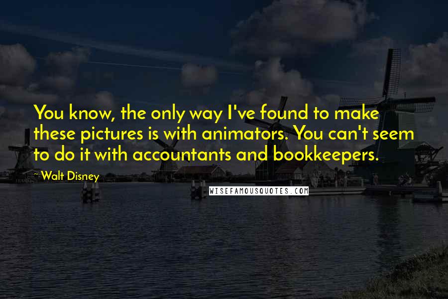 Walt Disney Quotes: You know, the only way I've found to make these pictures is with animators. You can't seem to do it with accountants and bookkeepers.