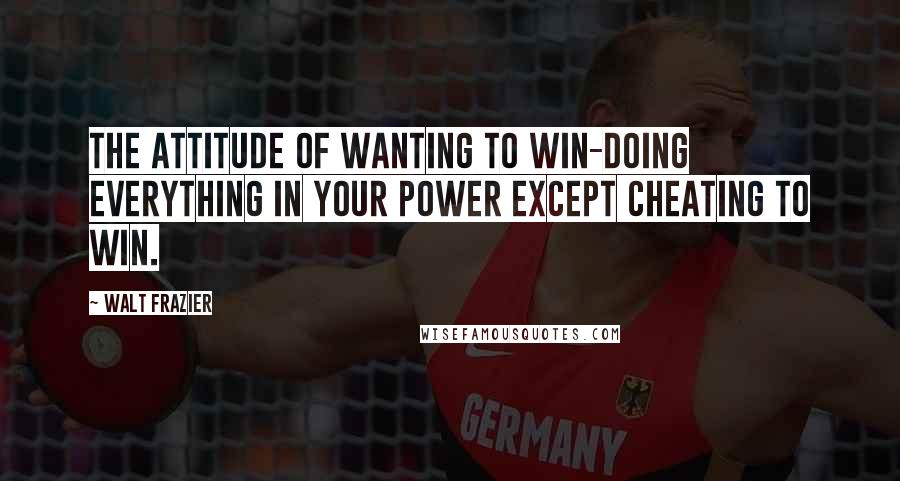 Walt Frazier Quotes: The attitude of wanting to win-doing everything in your power except cheating to win.
