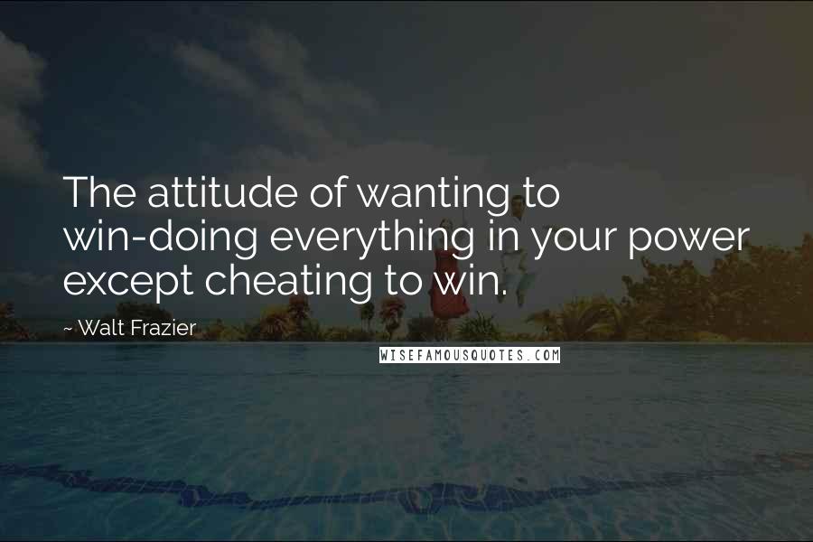 Walt Frazier Quotes: The attitude of wanting to win-doing everything in your power except cheating to win.