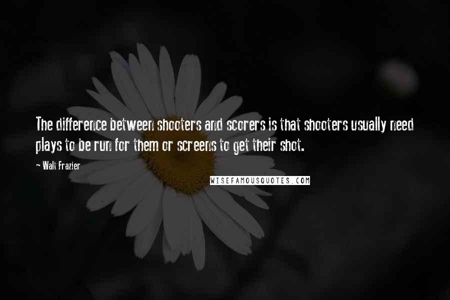 Walt Frazier Quotes: The difference between shooters and scorers is that shooters usually need plays to be run for them or screens to get their shot.