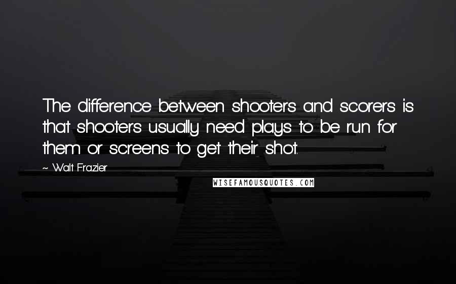 Walt Frazier Quotes: The difference between shooters and scorers is that shooters usually need plays to be run for them or screens to get their shot.