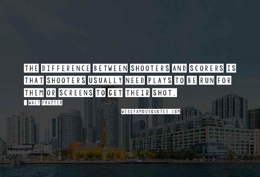 Walt Frazier Quotes: The difference between shooters and scorers is that shooters usually need plays to be run for them or screens to get their shot.