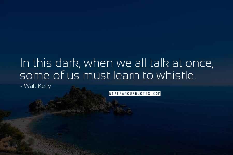 Walt Kelly Quotes: In this dark, when we all talk at once, some of us must learn to whistle.