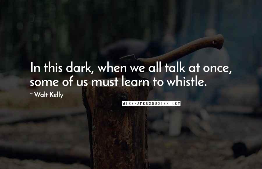 Walt Kelly Quotes: In this dark, when we all talk at once, some of us must learn to whistle.