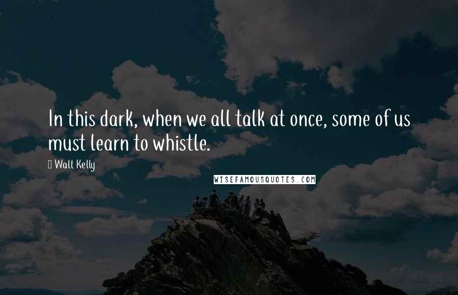 Walt Kelly Quotes: In this dark, when we all talk at once, some of us must learn to whistle.