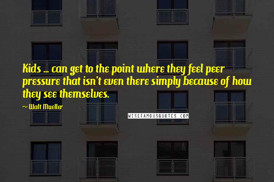 Walt Mueller Quotes: Kids ... can get to the point where they feel peer pressure that isn't even there simply because of how they see themselves.