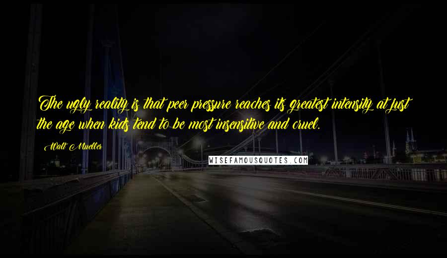 Walt Mueller Quotes: The ugly reality is that peer pressure reaches its greatest intensity at just the age when kids tend to be most insensitive and cruel.