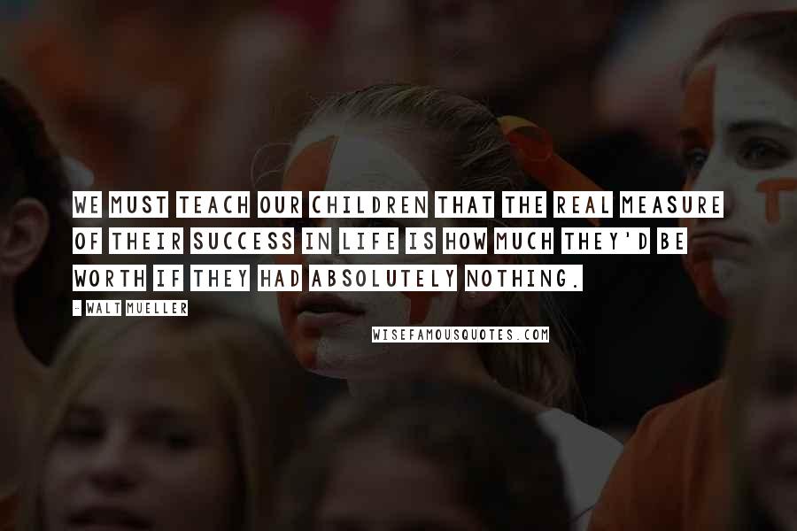 Walt Mueller Quotes: We must teach our children that the real measure of their success in life is how much they'd be worth if they had absolutely nothing.