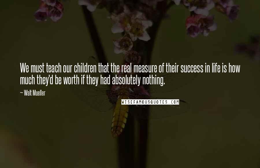 Walt Mueller Quotes: We must teach our children that the real measure of their success in life is how much they'd be worth if they had absolutely nothing.